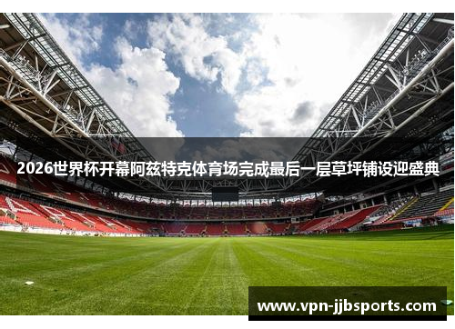 2026世界杯开幕阿兹特克体育场完成最后一层草坪铺设迎盛典