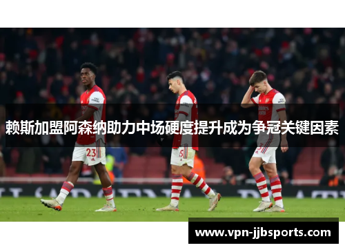 赖斯加盟阿森纳助力中场硬度提升成为争冠关键因素